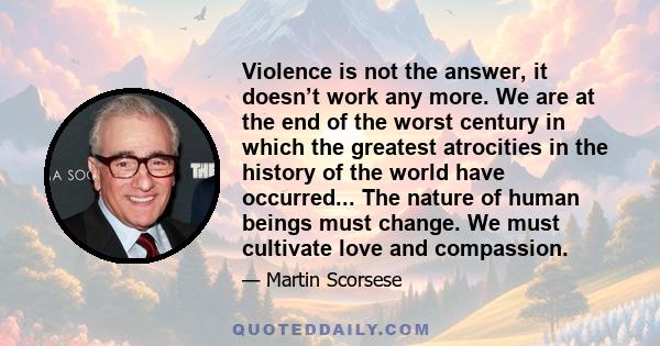 Violence is not the answer, it doesn’t work any more. We are at the end of the worst century in which the greatest atrocities in the history of the world have occurred... The nature of human beings must change. We must