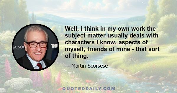 Well, I think in my own work the subject matter usually deals with characters I know, aspects of myself, friends of mine - that sort of thing.