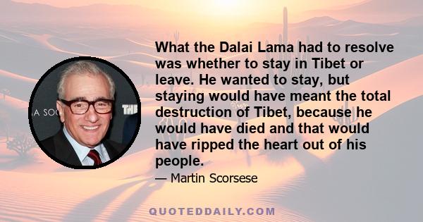 What the Dalai Lama had to resolve was whether to stay in Tibet or leave. He wanted to stay, but staying would have meant the total destruction of Tibet, because he would have died and that would have ripped the heart