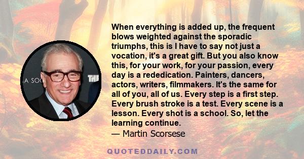 When everything is added up, the frequent blows weighted against the sporadic triumphs, this is I have to say not just a vocation, it's a great gift. But you also know this, for your work, for your passion, every day is 