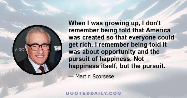 When I was growing up, I don't remember being told that America was created so that everyone could get rich. I remember being told it was about opportunity and the pursuit of happiness. Not happiness itself, but the