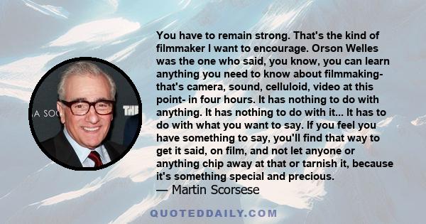 You have to remain strong. That's the kind of filmmaker I want to encourage. Orson Welles was the one who said, you know, you can learn anything you need to know about filmmaking- that's camera, sound, celluloid, video