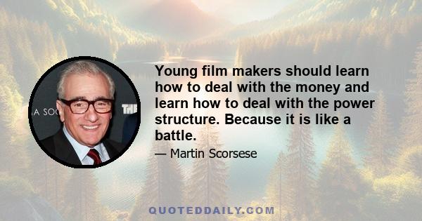 Young film makers should learn how to deal with the money and learn how to deal with the power structure. Because it is like a battle.