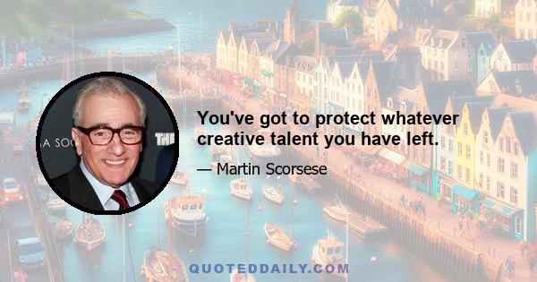 You've got to protect whatever creative talent you have left.