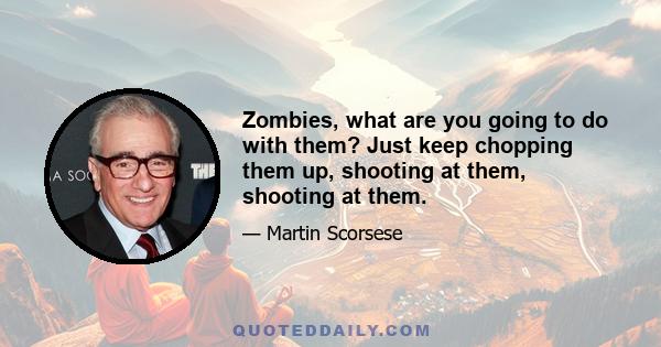 Zombies, what are you going to do with them? Just keep chopping them up, shooting at them, shooting at them.