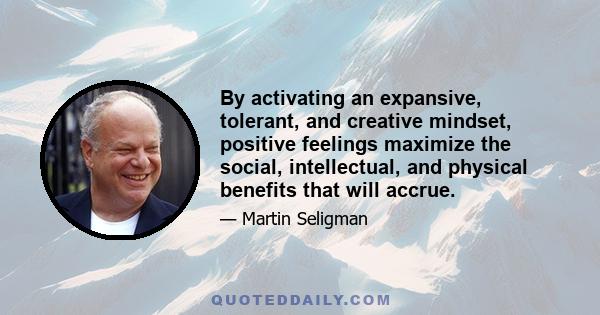 By activating an expansive, tolerant, and creative mindset, positive feelings maximize the social, intellectual, and physical benefits that will accrue.