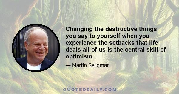 Changing the destructive things you say to yourself when you experience the setbacks that life deals all of us is the central skill of optimism.