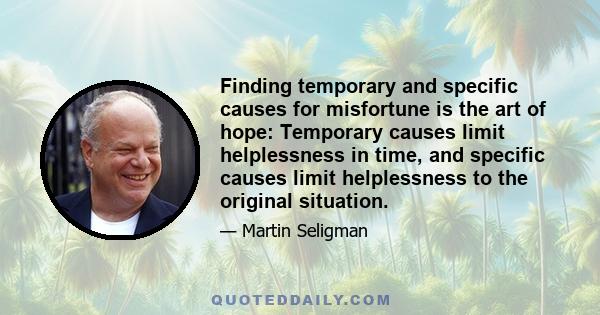 Finding temporary and specific causes for misfortune is the art of hope: Temporary causes limit helplessness in time, and specific causes limit helplessness to the original situation.