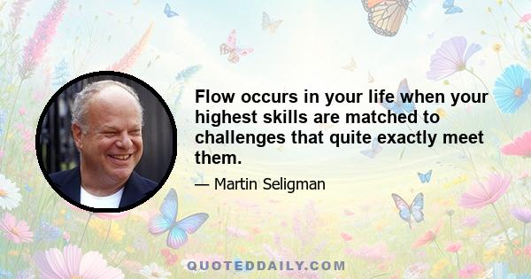 Flow occurs in your life when your highest skills are matched to challenges that quite exactly meet them.