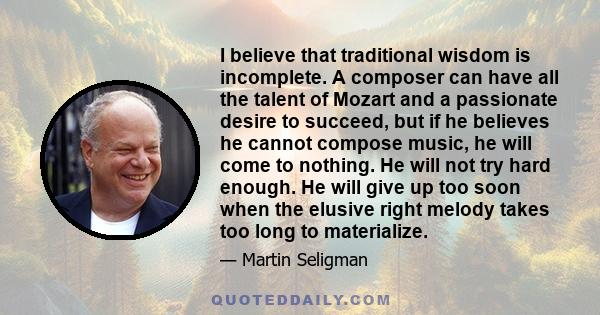 I believe that traditional wisdom is incomplete. A composer can have all the talent of Mozart and a passionate desire to succeed, but if he believes he cannot compose music, he will come to nothing. He will not try hard 