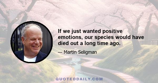 If we just wanted positive emotions, our species would have died out a long time ago.