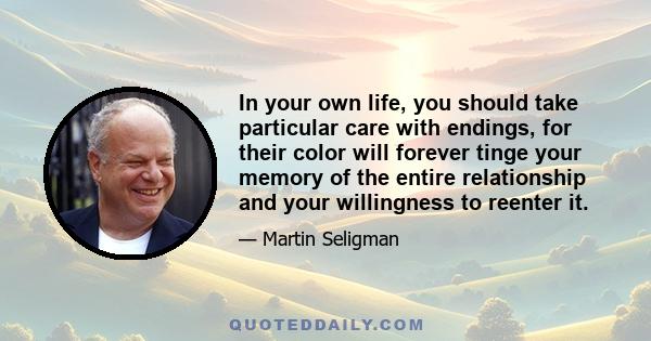 In your own life, you should take particular care with endings, for their color will forever tinge your memory of the entire relationship and your willingness to reenter it.