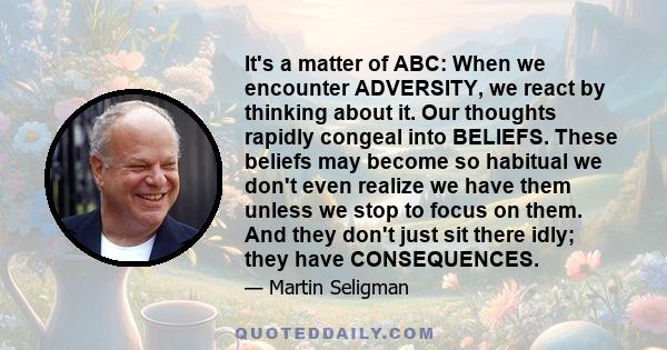 It's a matter of ABC: When we encounter ADVERSITY, we react by thinking about it. Our thoughts rapidly congeal into BELIEFS. These beliefs may become so habitual we don't even realize we have them unless we stop to