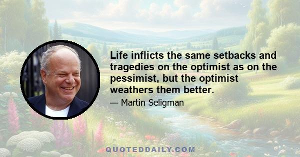 Life inflicts the same setbacks and tragedies on the optimist as on the pessimist, but the optimist weathers them better.