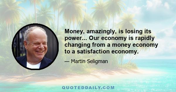 Money, amazingly, is losing its power... Our economy is rapidly changing from a money economy to a satisfaction economy.