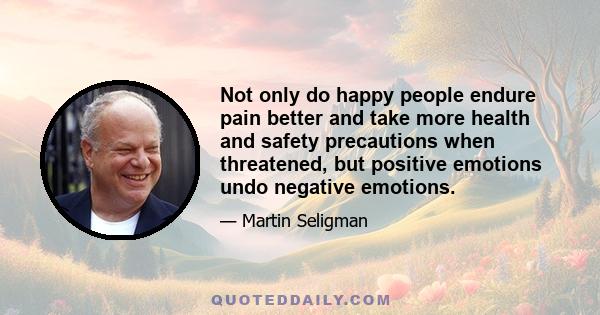 Not only do happy people endure pain better and take more health and safety precautions when threatened, but positive emotions undo negative emotions.