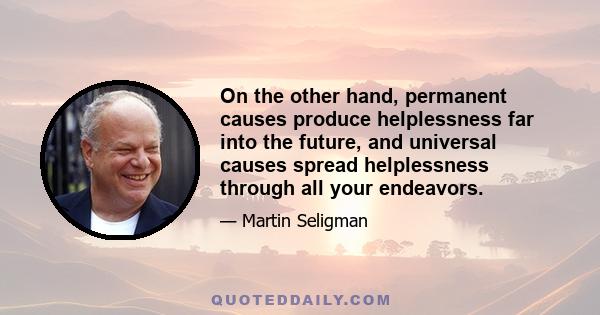 On the other hand, permanent causes produce helplessness far into the future, and universal causes spread helplessness through all your endeavors.