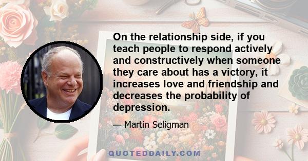 On the relationship side, if you teach people to respond actively and constructively when someone they care about has a victory, it increases love and friendship and decreases the probability of depression.