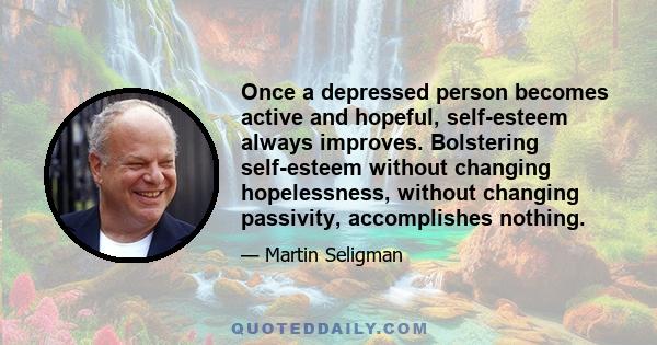 Once a depressed person becomes active and hopeful, self-esteem always improves. Bolstering self-esteem without changing hopelessness, without changing passivity, accomplishes nothing.