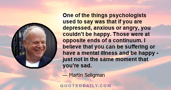 One of the things psychologists used to say was that if you are depressed, anxious or angry, you couldn't be happy. Those were at opposite ends of a continuum. I believe that you can be suffering or have a mental