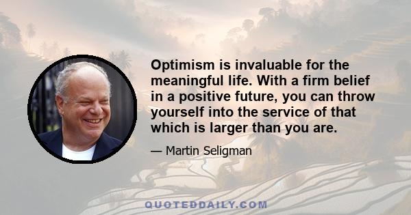 Optimism is invaluable for the meaningful life. With a firm belief in a positive future, you can throw yourself into the service of that which is larger than you are.