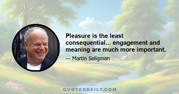 Pleasure is the least consequential... engagement and meaning are much more important.