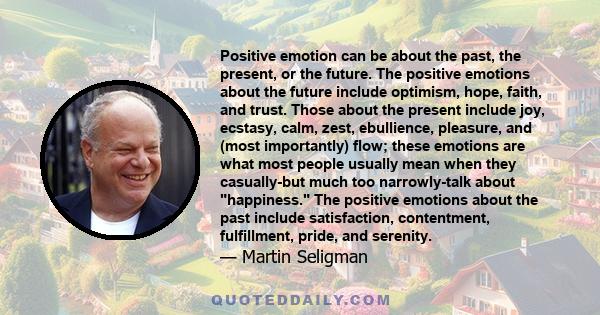 Positive emotion can be about the past, the present, or the future. The positive emotions about the future include optimism, hope, faith, and trust. Those about the present include joy, ecstasy, calm, zest, ebullience,