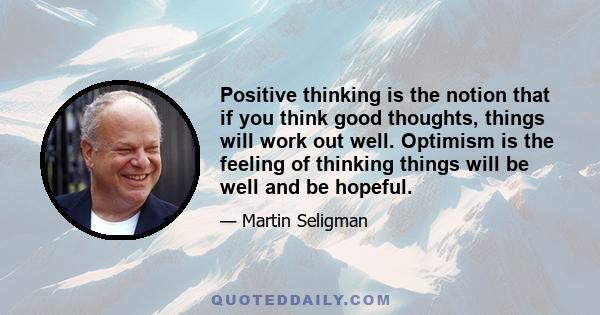 Positive thinking is the notion that if you think good thoughts, things will work out well. Optimism is the feeling of thinking things will be well and be hopeful.