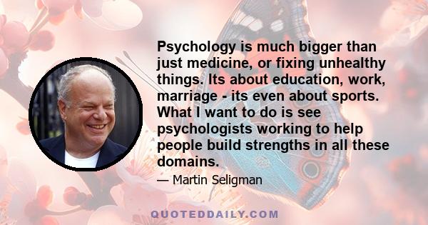 Psychology is much bigger than just medicine, or fixing unhealthy things. Its about education, work, marriage - its even about sports. What I want to do is see psychologists working to help people build strengths in all 