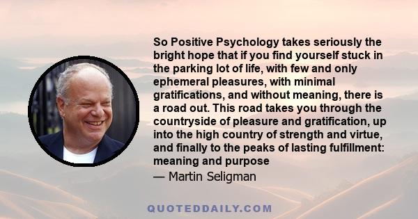 So Positive Psychology takes seriously the bright hope that if you find yourself stuck in the parking lot of life, with few and only ephemeral pleasures, with minimal gratifications, and without meaning, there is a road 