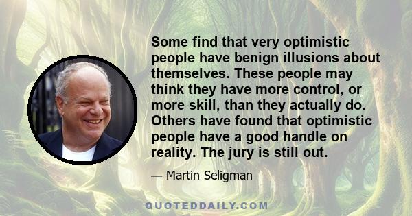 Some find that very optimistic people have benign illusions about themselves. These people may think they have more control, or more skill, than they actually do. Others have found that optimistic people have a good