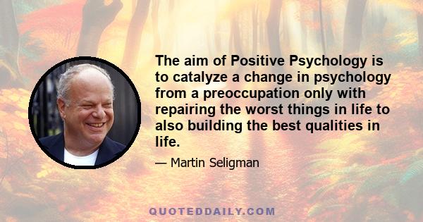 The aim of Positive Psychology is to catalyze a change in psychology from a preoccupation only with repairing the worst things in life to also building the best qualities in life.