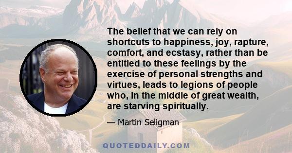 The belief that we can rely on shortcuts to happiness, joy, rapture, comfort, and ecstasy, rather than be entitled to these feelings by the exercise of personal strengths and virtues, leads to legions of people who, in