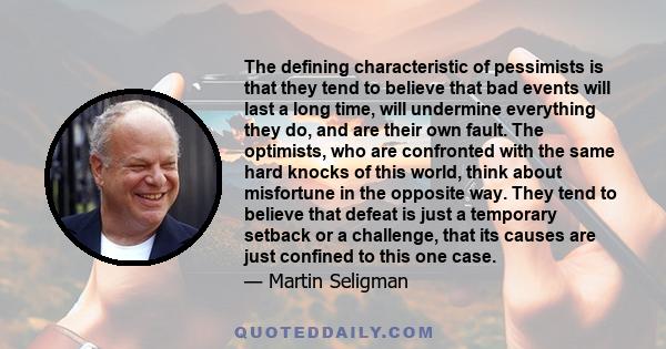 The defining characteristic of pessimists is that they tend to believe that bad events will last a long time, will undermine everything they do, and are their own fault. The optimists, who are confronted with the same