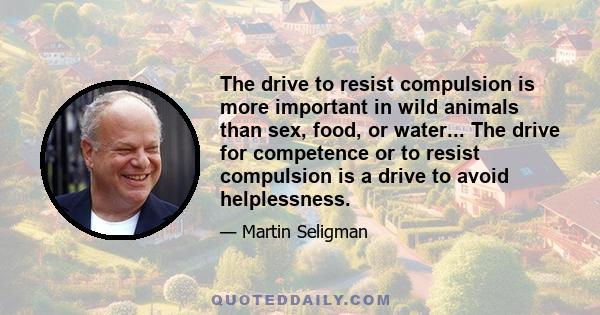 The drive to resist compulsion is more important in wild animals than sex, food, or water... The drive for competence or to resist compulsion is a drive to avoid helplessness.