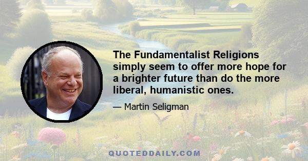 The Fundamentalist Religions simply seem to offer more hope for a brighter future than do the more liberal, humanistic ones.