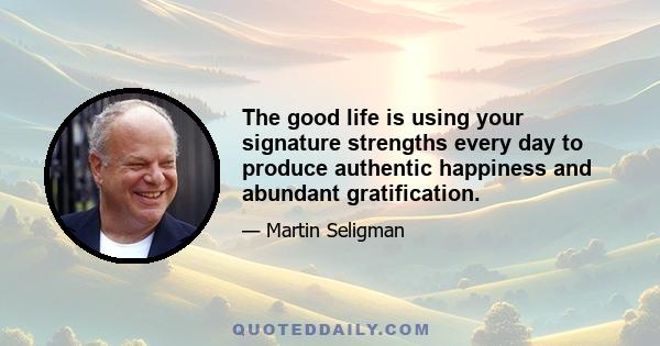 The good life is using your signature strengths every day to produce authentic happiness and abundant gratification.