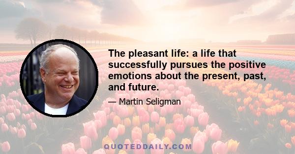 The pleasant life: a life that successfully pursues the positive emotions about the present, past, and future.