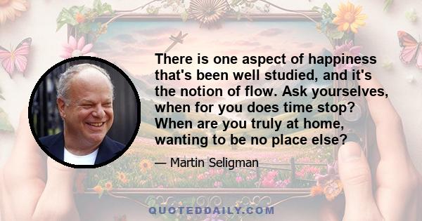 There is one aspect of happiness that's been well studied, and it's the notion of flow. Ask yourselves, when for you does time stop? When are you truly at home, wanting to be no place else?