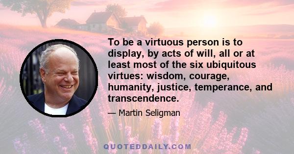 To be a virtuous person is to display, by acts of will, all or at least most of the six ubiquitous virtues: wisdom, courage, humanity, justice, temperance, and transcendence.