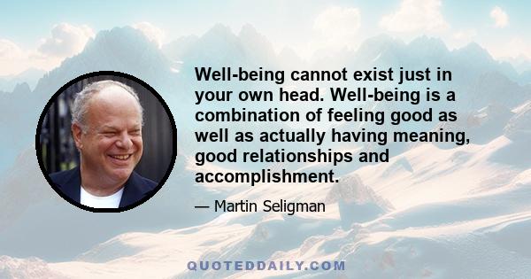 Well-being cannot exist just in your own head. Well-being is a combination of feeling good as well as actually having meaning, good relationships and accomplishment.