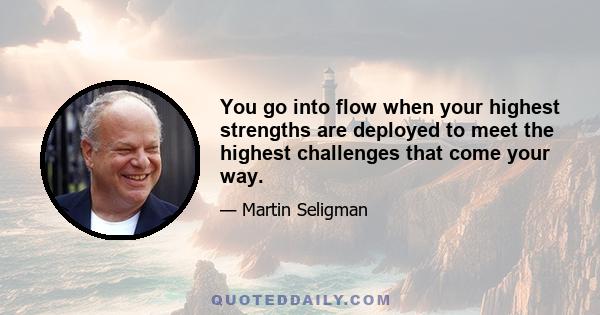 You go into flow when your highest strengths are deployed to meet the highest challenges that come your way.