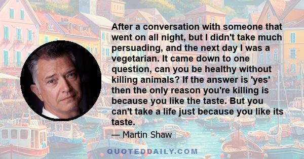 After a conversation with someone that went on all night, but I didn't take much persuading, and the next day I was a vegetarian. It came down to one question, can you be healthy without killing animals? If the answer