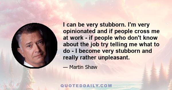 I can be very stubborn. I'm very opinionated and if people cross me at work - if people who don't know about the job try telling me what to do - I become very stubborn and really rather unpleasant.