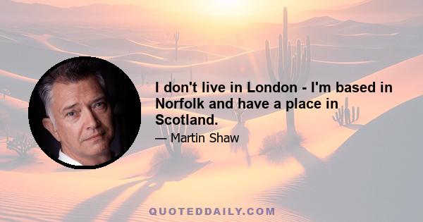 I don't live in London - I'm based in Norfolk and have a place in Scotland.