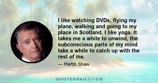 I like watching DVDs, flying my plane, walking and going to my place in Scotland. I like yoga. It takes me a while to unwind, the subconscious parts of my mind take a while to catch up with the rest of me.