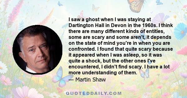 I saw a ghost when I was staying at Dartington Hall in Devon in the 1960s. I think there are many different kinds of entities, some are scary and some aren't, it depends on the state of mind you're in when you are