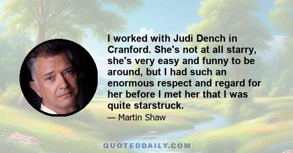 I worked with Judi Dench in Cranford. She's not at all starry, she's very easy and funny to be around, but I had such an enormous respect and regard for her before I met her that I was quite starstruck.