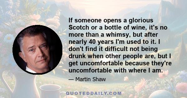 If someone opens a glorious Scotch or a bottle of wine, it's no more than a whimsy, but after nearly 40 years I'm used to it. I don't find it difficult not being drunk when other people are, but I get uncomfortable