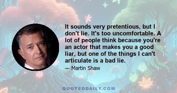 It sounds very pretentious, but I don't lie. It's too uncomfortable. A lot of people think because you're an actor that makes you a good liar, but one of the things I can't articulate is a bad lie.